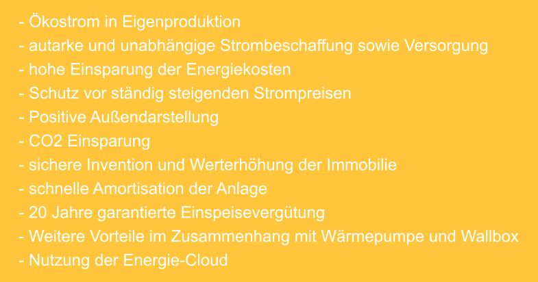 - Ökostrom in Eigenproduktion - autarke und unabhängige Strombeschaffung sowie Versorgung - hohe Einsparung der Energiekosten - Schutz vor ständig steigenden Strompreisen - Positive Außendarstellung - CO2 Einsparung - sichere Invention und Werterhöhung der Immobilie - schnelle Amortisation der Anlage - 20 Jahre garantierte Einspeisevergütung - Weitere Vorteile im Zusammenhang mit Wärmepumpe und Wallbox - Nutzung der Energie-Cloud